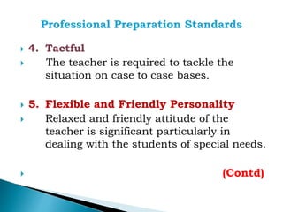  4. Tactful
 The teacher is required to tackle the
situation on case to case bases.
 5. Flexible and Friendly Personality
 Relaxed and friendly attitude of the
teacher is significant particularly in
dealing with the students of special needs.
 (Contd)
 