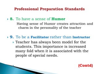  8. To have a sense of Humor
Having sense of Humor creates attraction and
charm in the personality of the teacher
 9. To be a Facilitator rather than Instructor
 Teacher has always been model for the
students. This importance is increased
many fold when it is associated with the
people of special needs.
 (Contd)
 