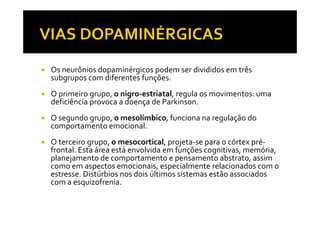 Os neurônios dopaminérgicos podem ser divididos em três
subgrupos com diferentes funções.
O primeiro grupo, o nigro-estriatal, regula os movimentos: uma
deficiência provoca a doença de Parkinson.
O segundo grupo, o mesolímbico, funciona na regulação doO segundo grupo, o mesolímbico, funciona na regulação do
comportamento emocional.
O terceiro grupo, o mesocortical, projeta-se para o córtex pré-
frontal. Esta área está envolvida em funções cognitivas, memória,
planejamento de comportamento e pensamento abstrato, assim
como em aspectos emocionais, especialmente relacionados com o
estresse. Distúrbios nos dois últimos sistemas estão associados
com a esquizofrenia.
 