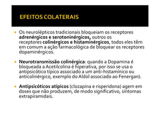 Os neurolépticos tradicionais bloqueiam os receptores
adrenérgicos e serotoninérgicos, outros os
receptores colinérgicos e histaminérgicos, todos eles têm
em comum a ação farmacológica de bloquear os receptores
dopaminérgicos.
Neurotransmissão colinérgica: quando a Dopamina é
bloqueada a Acetilcolina é hiperativa, por isso se usa o
antipsicótico típico associado a um anti-histamínico ou
anticolinérgico, exemplo do Aldol associado ao Fenergan).
Antipsicóticos atípicos (clozapina e risperidona) agem em
doses que não produzem, de modo significativo, sintomas
extrapiramidais.
 