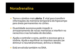 Torna o cérebro mais alerta. É vital para transferir
informações da memória temporária do hipocampo
para áreas permanentes no córtex.
Quantidade excessiva pode impedir oQuantidade excessiva pode impedir o
armazenamento de novas memórias e interferir no
raciocínio e nas tomadas de decisões.
Ajuda a controlar o sono, porém o excesso gera a
insônia.Ajuda a equilibrar os impulsos sexuais (se
diminuir o neurotransmissor, diminui o libido).
Está envolvida também no SNA.
 