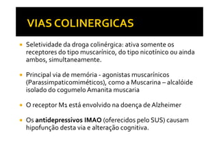 Seletividade da droga colinérgica: ativa somente os
receptores do tipo muscarínico, do tipo nicotínico ou ainda
ambos, simultaneamente.
Principal via de memória - agonistas muscarínicosPrincipal via de memória - agonistas muscarínicos
(Parassimpaticomiméticos), como a Muscarina – alcalóide
isolado do cogumelo Amanita muscaria
O receptor M1 está envolvido na doença de Alzheimer
Os antidepressivos IMAO (oferecidos pelo SUS) causam
hipofunção desta via e alteração cognitiva.
 