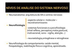 Neuroanatomia: arquitetura do SN e centros nervosos
- aspecto celular e molecular –
neurotransmissores
Neurofisiologia
- sistemas funcionais e a psicofisiologia
Neurofisiologia
- sistemas funcionais e a psicofisiologia
(nível reflexo, perceptivo,motor,postural,
motivacional, sono - vigília, atenção...)
- neuroetologia,ontogênese e retrogênese
Neurofisiologia do comportamento: saúde mental,
fisiopatologia, reabilitação física e cognitiva, aprendizado.
 