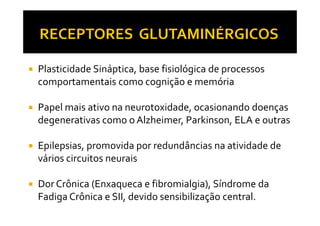 Plasticidade Sináptica, base fisiológica de processos
comportamentais como cognição e memória
Papel mais ativo na neurotoxidade, ocasionando doençasPapel mais ativo na neurotoxidade, ocasionando doenças
degenerativas como o Alzheimer, Parkinson, ELA e outras
Epilepsias, promovida por redundâncias na atividade de
vários circuitos neurais
Dor Crônica (Enxaqueca e fibromialgia), Síndrome da
Fadiga Crônica e SII, devido sensibilização central.
 