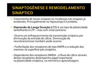 Crescimento de novas sinapses ou mudanças nas sinapses já
existentes. Principalmente no Hipocampo e Cerebelo.
Depressão de Longa Duração (LTD) é um tipo de plasticidade
semelhante à LTP – mas com sinal contrário.
- Ocorre um enfraquecimento da transmissão sináptica por- Ocorre um enfraquecimento da transmissão sináptica por
diminuição da entrada de cálcio. Diminuição do
neurotransmissor também pode ocorrer.
- Fosforilação dos receptores do tipo AMPA e a redução dos
mesmos na superfície pós sináptica.
- Dependente dos receptores NMDA - o fluxo de cálcio através
destes receptores desempenha papel importante
na plasticidade sináptica, na memória e aprendizagem.
 