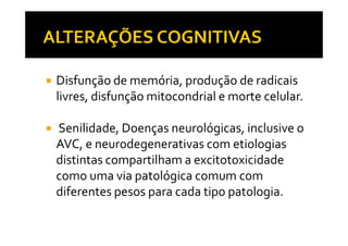 Disfunção de memória, produção de radicais
livres, disfunção mitocondrial e morte celular.
Senilidade, Doenças neurológicas, inclusive oSenilidade, Doenças neurológicas, inclusive o
AVC, e neurodegenerativas com etiologias
distintas compartilham a excitotoxicidade
como uma via patológica comum com
diferentes pesos para cada tipo patologia.
 