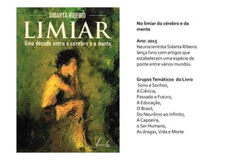 GruposTemáticos do Livro
No limiar do cérebro e da
mente
Ano: 2015
Neurocientista Sidarta Ribeiro
lança livro com artigos que
estabelecem uma espécie de
ponte entre vários mundos.
GruposTemáticos do Livro
Sono e Sonhos,
A Ciência,
Passado e Futuro,
A Educação,
O Brasil,
Do Neurônio ao Infinito,
A Capoeira,
o Ser Humano,
As drogas,Vida e Morte
 