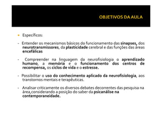 Específicos:
- Entender os mecanismos básicos do funcionamento das sinapses, dos
neurotransmissores, da plasticidade cerebral e das funções das áreas
encefálicas
- Compreender na linguagem da neurofisiologia o aprendizado- Compreender na linguagem da neurofisiologia o aprendizado
humano, a memória e o funcionamento dos centros de
recompensa, os ciclos de vida e o estresse.
- Possibilitar o uso do conhecimento aplicado da neurofisiologia, aos
transtornos mentais e terapêuticas.
- Analisar criticamente os diversos debates decorrentes das pesquisa na
área,considerando a posição do saber da psicanálise na
contemporaneidade.
 