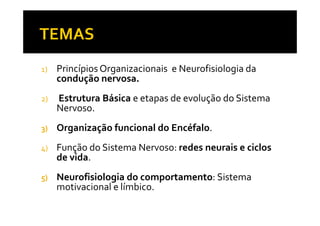 1) Princípios Organizacionais e Neurofisiologia da
condução nervosa.
2) Estrutura Básica e etapas de evolução do Sistema
Nervoso.Nervoso.
3) Organização funcional do Encéfalo.
4) Função do Sistema Nervoso: redes neurais e ciclos
de vida.
5) Neurofisiologia do comportamento: Sistema
motivacional e límbico.
 