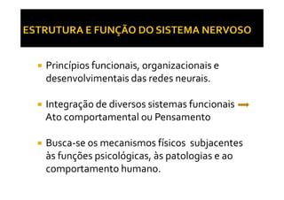 Princípios funcionais, organizacionais e
desenvolvimentais das redes neurais.
Integração de diversos sistemas funcionaisIntegração de diversos sistemas funcionais
Ato comportamental ou Pensamento
Busca-se os mecanismos físicos subjacentes
às funções psicológicas, às patologias e ao
comportamento humano.
 