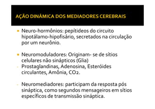 Neuro-hormônios: pepítideos do circuito
hipotálamo-hipofisário, secretados na circulação
por um neurônio.
Neuromoduladores: Originam- se de sítiosNeuromoduladores: Originam- se de sítios
celulares não sinápticos (Glia)
- Prostaglandinas, Adenosina, Esteróides
circulantes,Amônia, CO2.
- Neuromediadores: participam da resposta pós
sináptica, como segundos mensageiros em sítios
específicos de transmissão sináptica.
 