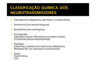 Catecolaminas (dopamina, adrenalina, noradrenalina);
Serotonina (vias serotoninérgicas)
Acetilcolina (vias colinérgicas)
AminoácidosAminoácidos
- Gaba/Glicina (anti-inflamatório e protetor celular)
- Excitatórios (Glutamato/Aspartato)
Peptídeos
- Endorfinas, Substância P, Calcitonina, Melatonina
- Mediação das vias sensoriais e motivacionais
Gases
- Óxido Nitrico
- CO2
 