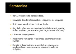 Raiva, irritabilidade, agressividade.
Inervação de arteríolas cerebrais = isquemia e enxaqueca
Sistema descendente de controle da dor
Regula funções neuroendócrinas (atividade sexual, apetite,Regula funções neuroendócrinas (atividade sexual, apetite,
ritmo circadiano, temperatura, o sono, náusea e vômitos).
Cérebro e tubo digestivo.
Atualmente vem sendo relacionada aosTranstornos de
Humor.
A maioria dos medicamentos antidepressivos agem
produzindo um aumento desse substância na fenda
sináptica.
 