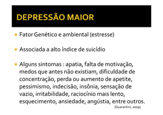 Fator Genético e ambiental (estresse)
Associada a alto índice de suicídio
Alguns sintomas : apatia, falta de motivação,
medos que antes não existiam, dificuldade de
concentração, perda ou aumento de apetite,
pessimismo, indecisão, insônia, sensação de
vazio, irritabilidade, raciocínio mais lento,
esquecimento, ansiedade, angústia, entre outros.
(Quarantini, 2009)
 