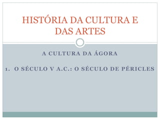A CULTURA DA ÁGORA
1. O SÉCULO V A.C.: O SÉCULO DE PÉRICLES
HISTÓRIA DA CULTURA E
DAS ARTES
 