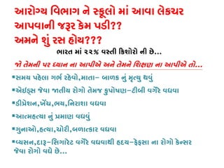 આરોગ્ય િવભાગ ને સ્કૂલો માં આવા લેકચ
આપવાની જરૂર કેમ પડ??
અમને શું રસ હોય???
ભારત માં ૨૨% વસ્તી �કશોરો ની છ...
� તેમની પર ધ્યાન ના આપીએ અને તેમને િશક્ષણ ના આપીએ...
સમય પહેલા ગભર્ રહેવ,માતા- બાળક નું મૃત્યુ થવુ
એઇડ્સ જેવા �તીય રોગો તેમજ કુપોષ-ટીબી વગેરે વધવા
ડી�ેશન,ખેં,ભય,િનરાશા વધવા
આત્મહત્યા નું �માણ વધવ
ગુનાઓ,હત્ય,ચોરી,બળાત્કાર વધવ
વ્યસ,દાર-િસગારેટ વગેરે વધવાથી હદય-ફેફસા ના રોગો કેન્સર
જેવા રોગો વધે છે...
 