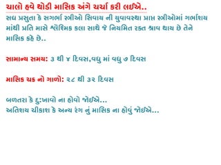 ચાલો હવે થોડી માિસક અંગે ચચાર્ કરી લઈ..
સ� �સુતા કે સગભાર્ �ીઓ િસવાય ની યુવાવસ્થા �ા� �ીઓમાં ગભાર્
માંથી �િત માસે �ૈિશ્મકકલા સાથે જે િનયિમત રક્ત શ્રાવ થાય છે તે
માિસક કહે છે..
સામાન્ય સમ: ૩ થી ૪ �દવસ,વધુ માં વધુ ૭ �દવસ
માિસક ચ� નો ગાળો: ૨૮ થી ૩૨ �દવસ
બળતરા કે દુ:ખાવો ના હોવો �ઈએ...
અિતશય ચીકાશ કે અન્ય રંગ નું માિસક ના હોવું �ઈ...
 