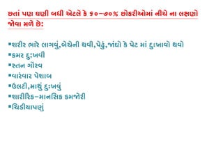 છતાં પણ ઘણી બધી એટલે કે ૬૦-૭૦% છોકરીઓમાં નીચે ના લક્ષણ
�વા મળે છે:
શરીર ભારે લાગવું,બેચેની થવી,પેઢું,�ંઘો કે પેટ માં દુઃખાવો થવો
કમર દુ:ખવી
સ્તન ગૌર
વારંવાર પેશાબ
ઉલટી,માથું દુઃખવું
શારી�રક-માનિસક કમ�રી
િચડીયાપણુ
 