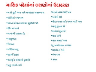 માિસક પહેલાંનાં લક્ષણોનાં ઉદાહ
નસો ફૂલી �ય અને ધબકારા અનુભવાય
યોિનમાં ખંજવાળ
ધ્યાન કેિન્�ત કરવામાં મુશ્કેલી 
ઊંઘ ન આવ
ખાવાની લાલચ રહે
વ્યાકુળત
િખ�તા
ચી�ડયાપણુ
મૂડમાં ફેરફાર
સ્નાયુ કે સાંધામાં દુખાવ
બહુ ગરમી લાગે
સ્તનો નરમ થઈ �
આફરો ચડે
થોડા વખત માટે વજન વધી �ય
માથું દુખ્યા કર
કમરમાં દુખાવો
થાક લાગે
નસ ઝલાઈ �ય
દુઃખાવોસહન ન થાય
�કાશ ન ગમે
ખંજવાળ
ઝાડા
 