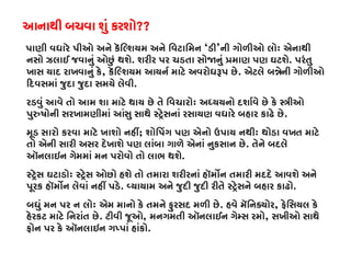 આનાથી બચવા શું કરશો??
પાણી વધારે પીઓ અને કૅિલ્શયમ અને િવટાિમન‘ડી’ની ગોળીઓ લોઃ એનાથી
નસો ઝલાઈ જવાનું ઓછું થશે. શરીર પર ચડતા સો�નું �માણ પણ ઘટશે. પરંતુ
ખાસ યાદ રાખવાનું કે, કૅિલ્શયમ આયનર્ માટે અવરોધરૂપ. એટલે બ�ેની ગોળીઓ
�દવસમાં જુદા જુદા સમયે લેવી.
રડવું આવે તો આમ શા માટે થાય છે તે િવચારોઃ અધ્યયનો દશાર્વે છે કે �ી
પુરુષોની સરખામણીમાં આંસુ સાથે સ્ટર્ેસનાં રસાયણ વધારે બહાર કાઢે.
મૂડ સારો કરવા માટે ખાશો નહી; શોિપંગ પણ એનો ઉપાય નથીઃ થોડા વખત માટે
તો એની સારી અસર દેખાશે પણ લાંબા ગાળે એનાં નુકસાન છે. તેને બદલે
ઑનલાઇન ગેમમાં મન પરોવો તો લાભ થશે.
સ્ટર્ેસ ઘટાડ સ્ટર્ેસ ઓછો હશે તો તમારા શરીરનાં હૉમ�ન તમારી મદદે આવશે અન
પૂરક હૉમ�ન લેવાં નહીં પડ. વ્યાયામ અને જુદી જુદી રીતે સ્ટર્ેસને બહાર ક.
બધું મન પર ન લોઃ એમ માનો કે તમને ફુરસદ મળી છે. હવે મૅિનક્યો, ફેિસયલ કે
હેરકટ માટે િનરાંત છે. ટીવી જૂઓ, મનગમતી ઑનલાઈન ગેમ્સ રમ, સખીઓ સાથે
ફોન પર કે ઑનલાઇન ગપ્પાં હાંક.
 