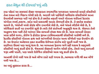 હસ્ત મૈથુન થી દોરવાઈ જવું ન�
લ� પહેલાં આ સમયમાં સેક્સ વ્યવહારના સ્વાભાિવક અવસરના અભાવને કારણે છોકર
તેના શમન માટે િવકલ્પ શોધી કાઢે છ. આટલી વયે પહોંચેલી અિધકાંશ છોકરીઓને આના
ઉપાયોની સમજણ પડી ગઇ હોય છે.તે ક્યારેક નહાતી વખતે પોતાના શરીરનાં કેટલાંક
અંગોના સ્પશ,મસાજ, મદર્ન અને ઘસારાથી આનંદ મેળવતી હોય છ. તે ક્યારેક સાઇકલ
ચલાવે છે, �ંધોની વચ્ચે કોઇક ચીજ દબાવીને બેસે છ, બંને �ંઘને ભીડીને બેસે છે, કે
ઓિશકાને છાતી પર દબાવીને સૂએ છે ત્યારે તેને સંતોષની અનુભૂિત થાય છ. એકવાર તેનો
અનુભવ થયા પછી તેને વારંવાર એમ કરવાની ઇચ્છા થયા કરે છ. આમ કરવાની �ેરણા
ખાસ કરીને શાળા, કોલેજ કે હોસ્ટેલ �વન દરિમયાનસાથી છોકરીઓ પાસેથી મળે છ.
કેટલીક છોકરીઓ પોતાના હાથ અને આંગળીઓ ઉપરાંત અન્ય ચી�નો પણ ઉપયોગ કરે
છે. આ ઉપરાંત અનેકવાર ફકત માનિસક ઉત્તેજના સંતોષ માટે પૂરતી બની �ય .
ઘણીવાર ઉંઘમાં પણ આવું થાય છ. આ બાબતના ફેલાવા અંગે કહી શકાય કે મહદ્અંશે
છોકરીઓ આવું કરતી હોય છે. જેમનામાં સેક્સનો આવેગ ઓછો હો, તેમને આવું કરવાની
જરૂર નથી પડત, પણ વધારે ઉત્તેિજત છોકરીઓ આમ વધુ કરતી હોય .
આનાથી રોગો વધી �ય છે અને બી� રસ્તે ચડી જવાય છ..અભ્યાસ વગેરે થી મન બીજે
વળી �ય છે...
આ બધું નુકસાન કારક છે...
 