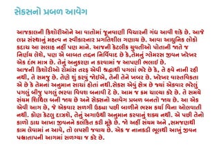 સેક્સનો �બળ આવે
આજકાલની �કશોરીઓને આ વાતોમાં જૂનવાણી િવચારની ગંધ આવી શકે છે. આજે
લ� સંસ્થાનું મહત્વ ન સ્વીકારનાર �ગિતશીલ ગણાય. આવા આઘુિનક લોકો
કદાચ આ સલાહ નહીં પણ માન. આજની કેટલીક યુવતીઓ પોતાની �તે જ
િનણર્ય લેશ, પણ એ બાબત ત�ન િનિવર્વાદ છે ક,તેમનું ગ્લેમરસ �વન ખરેખર
એક દંભ માત્ર . તેનું અનુકરણ ન કરવામાં જ આપણી ભલાઇ છે.
આજની �કશોરીઓ રોમાંસ તરફ એવી શ્ર�ાથી પગલાં ભરે છે , તે હવે નાની રહી
નથી, તે સમજુ છે. તેણે શું કરવું �ઇએ, તેની તેને ખબર છે. ખરેખર વાસ્તિવકતા
એ છે કે તેમનાં અનુમાન સાચાં હોતાં નથી.સેકસ એવું ક્ષેત્ર છે જ્યાં એકવાર ભર
પગલું બીજુ પગલું ભરવા િવવશ બનાવી દે છે. આમ જ �મ ચાલ્યા કરે છ. તે સમયે
સંયમ િશિથલ બની �ય છે અને સેક્સનો આવેગ �બળ બનતો �ય છ. આ એક
એવી આગ છે, જે એકવાર સળગી ઉ�ા પછી બાળીને ભસ્મ કયાર્ િવના ઓલવાત
નથી. કોણ કેટલુ દાઝશે, તેનું અગાઉથી અનુમાન કરવાનું શક્ય નથ. એ પછી તેનો
કાળો ડાઘ આખા �વનને કલં�કત કરી મૂકે છે. � અહીં સંયમ અને,સમજણથી
કામ લેવામાં ન આવે, તો લપસી જવાય છે. એક જ નાનકડી ભૂલથી આખું �વન
પ�ાતાપની આગમાં સળગ્યા જ કરે છ.
 