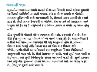 સંયમની જરૂ
યુવાનીના આગમન સમયે મનમાં સેક્સના િવચારો થઇને સંયમ ગુમાવી
વ્યિક્તથી અિવવેકી ન બની જવ. સંયમ તો �ળવવો જ �ઇએ.
માણસ બુિ�શાળી અને સભ્ય�ાણી છ, તેનામાં અન્ય �ાણીઓ કરતાં
ફરક છે. તેણે સમજ કેળવવી જ �ઇએ. તેમ ન બને તો માણસમાં અને
પશુમાં શો ફેર રહે ? પશુઓને કોઇ િનયમ,સંયમ કે મયાર્દાનું બંધન હોતું
નથી.
દરેક યુવતીએ પોતાને યોગ્ય �વનસાથી પસંદ કરવાનો હોય છ. તેજ
રીતે દરેક યુવાન પણ પોતાને યોગ્ય પત્ની પસંદ કરે . માતા-િપતા કે
વડીલો આ બાબત માં આપણા થી વધુ અનુભવી હોય છે..તેમના
િવચાર સામે પડવું ન�હ તેમના મત પર એક વાર િવચાર કરી
�વો...પસંદગીની આ ���યામાં સમજપૂવર્કના િવચાર િવિનમયને
અનુભવની જરૂર પડે છ. તેમાં ઉતાવળ ન ચાલે, જ્યાં સુધી વાત પાકી ન
થઇ �ય, ત્યાં સુધી િવવેકપૂવર્ક સંયમ �ળવવો જરૂરી. સુખી દાંપત્ય
અને કૌટુંિબક �વનની ઇચ્છા ધરાવતી યુવતીઓ માટે આ જેટલું જરૂર
છે, તેટલું જ યુવકો માટે પણ છે.
 