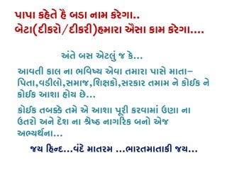 પાપા કહેતે હૈ બડા નામ કરેગા..
બેટા(દીકરો/દીકરી)હમારા ઐસા કામ કરેગા....
અંતે બસ એટલું જ કે...
આવતી કાલ ના ભિવષ્ય એવા તમારા પાસે માત-
િપતા,વડીલો,સમાજ,િશક્ષ,સરકાર તમામ ને કોઈક ને
કોઈક આશા હોય છે...
કોઈક તબ�ે તમે એ આશા પૂરી કરવામાં ઉણા ના
ઉતરો અને દેશ ના શ્રે� નાગ�રક બનો એ
અભ્યથર્...
જય �હન્...વંદે માતરમ ...ભારતમાતાકી જય...
 