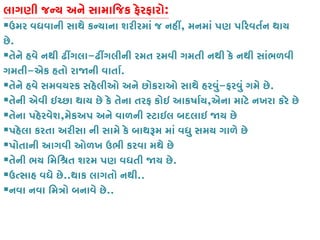 લાગણી જન્ય અને સામાિજક ફેરફાર:
ઉમર વધવાની સાથે કન્યાના શરીરમાં જ નહ, મનમાં પણ પ�રવતર્ન થાય
છે.
તેને હવે નથી ઢીંગલ-ઢીંગલીની રમત રમવી ગમતી નથી કે નથી સાંભળવી
ગમતી-એક હતો રા�ની વાતાર.
તેને હવે સમવયસ્ક સહેલીઓ અને છોકરાઓ સાથે હરવુ-ફરવું ગમે છે.
તેની એવી ઇચ્છા થાય છે કે તેના તરફ કોઇ આકષાર,એના માટે નખરા કરે છે
તેના પહેરવેશ,મેકઅપ અને વાળની સ્ટાઇલ બદલાઇ �ય છ
પહેલા કરતા અરીસા ની સામે કે બાથરૂમ માં વધુ સમય ગાળે છ
પોતાની આગવી ઓળખ ઉભી કરવા મથે છે
તેની ભય િમિશ્રત શરમ પણ વધતી �ય .
ઉત્સાહ વધે છ..થાક લાગતો નથી..
નવા નવા િમત્રો બનાવે ..
 