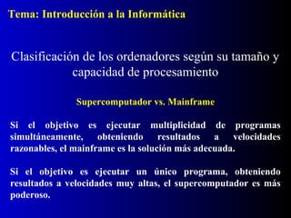 Supercomputador vs. Mainframe
Si el objetivo es ejecutar multiplicidad de programas
simultáneamente, obteniendo resultados a velocidades
razonables, el mainframe es la solución más adecuada.
Si el objetivo es ejecutar un único programa, obteniendo
resultados a velocidades muy altas, el supercomputador es más
poderoso.
Clasificación de los ordenadores según su tamaño y
capacidad de procesamiento
Tema: Introducción a la Informática
 