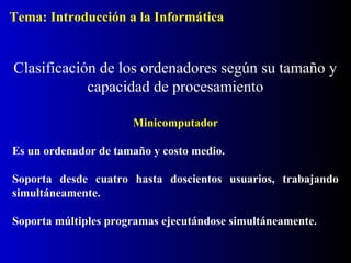 Minicomputador
Es un ordenador de tamaño y costo medio.
Soporta desde cuatro hasta doscientos usuarios, trabajando
simultáneamente.
Soporta múltiples programas ejecutándose simultáneamente.
Clasificación de los ordenadores según su tamaño y
capacidad de procesamiento
Tema: Introducción a la Informática
 