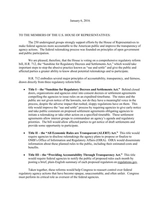 January 6, 2016
TO THE MEMBERS OF THE U.S. HOUSE OF REPRESENTATIVES:
The 250 undersigned groups strongly support efforts by the House of Representatives to
make federal agencies more accountable to the American public and improve the transparency of
agency actions. The federal rulemaking process was founded on principles of open government
and public participation.
We are pleased, therefore, that the House is voting on a comprehensive regulatory reform
bill, H.R. 712, the “Sunshine for Regulatory Decrees and Settlements Act,” which would take
important steps to stop the abusive practice known as “sue and settle” and give the public and
affected parties a greater ability to know about potential rulemakings and to participate.
H.R. 712 embodies several major principles of accountability, transparency, and fairness,
drawn directly from three regulatory reform bills:
 Title I – the “Sunshine for Regulatory Decrees and Settlements Act.” Behind closed
doors, organizations and agencies enter into consent decrees or settlement agreements
compelling the agencies to issue rules on an expedited timeframe. The states and the
public are not given notice of the lawsuits, nor do they have a meaningful voice in the
process, despite the adverse impact that rushed, sloppy regulations have on them. This
title would improve the “sue and settle” process by requiring agencies to give early notice
and take public comment on proposed settlement agreements obligating agencies to
initiate a rulemaking or take other action on a specified timetable. These settlement
agreements allow interest groups to commandeer an agency’s agenda and regulatory
priorities. The bill would allow affected parties to get notice of draft settlements and
provide some opportunity to participate.
 Title II – the “All Economic Rules are Transparent (ALERT) Act.” This title would
require agencies to disclose rulemakings the agency plans to propose or finalize to
OMB’s Office of Information and Regulatory Affairs (OIRA). OIRA would disseminate
information about these planned rules to the public, including their estimated costs and
benefits.
 Title III – the “Providing Accountability Through Transparency Act.” This title
would require federal agencies to notify the public of proposed rules each month by
posting a brief, plain-English summary of each proposed regulation on regulations.gov.
Taken together, these reforms would help Congress to reassert control over federal
regulatory agency actions that have become opaque, unaccountable, and often unfair. Congress
must perform its critical role as overseer of the federal agencies.
 