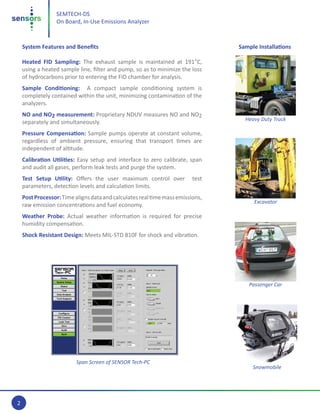 2
SEMTECH-DS
On Board, In-Use Emissions Analyzer
System Features and Benefits
Heated FID Sampling: The exhaust sample is maintained at 191°C,
using a heated sample line, filter and pump, so as to minimize the loss
of hydrocarbons prior to entering the FID chamber for analysis.
Sample Conditioning: A compact sample conditioning system is
completely contained within the unit, minimizing contamination of the
analyzers.
NO and NO2 measurement: Proprietary NDUV measures NO and NO2
separately and simultaneously.
Pressure Compensation: Sample pumps operate at constant volume,
regardless of ambient pressure, ensuring that transport times are
independent of altitude.
Calibration Utilities: Easy setup and interface to zero calibrate, span
and audit all gases, perform leak tests and purge the system.
Test Setup Utility: Offers the user maximum control over test
parameters, detection levels and calculation limits.
PostProcessor:Timealignsdataandcalculatesrealtimemassemissions,
raw emission concentrations and fuel economy.
Weather Probe: Actual weather information is required for precise
humidity compensation.
Shock Resistant Design: Meets MIL-STD 810F for shock and vibration.
Sample Installations
Span Screen of SENSOR Tech-PC
Heavy Duty Truck
Excavator
Passenger Car
Snowmobile
 