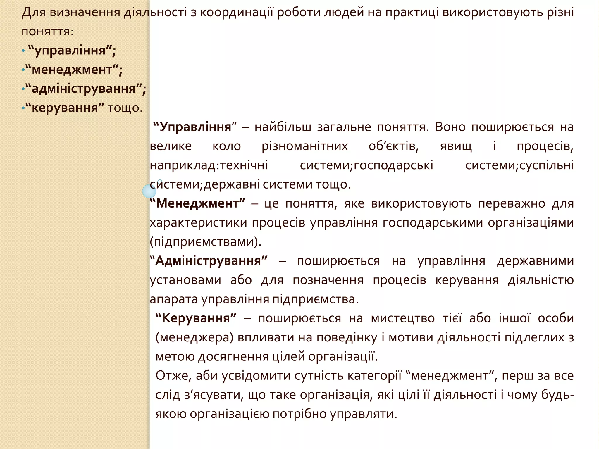 Для визначення діяльності з координації роботи людей на практиці використовують різні
поняття:
• “управління”;
•“менеджмент”;
•“адміністрування”;
•“керування” тощо.
“Управління” – найбільш загальне поняття. Воно поширюється на
велике коло різноманітних об’єктів, явищ і процесів,
наприклад:технічні системи;господарські системи;суспільні
системи;державні системи тощо.
“Менеджмент” – це поняття, яке використовують переважно для
характеристики процесів управління господарськими організаціями
(підприємствами).
“Адміністрування” – поширюється на управління державними
установами або для позначення процесів керування діяльністю
апарата управління підприємства.
“Керування” – поширюється на мистецтво тієї або іншої особи
(менеджера) впливати на поведінку і мотиви діяльності підлеглих з
метою досягнення цілей організації.
Отже, аби усвідомити сутність категорії “менеджмент”, перш за все
слід з’ясувати, що таке організація, які цілі її діяльності і чому будь-
якою організацією потрібно управляти.
 