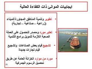 25
‫العالية‬ ‫الكفاءة‬ ‫ذات‬ ‫الموانئ‬ ‫ايجابيات‬
•‫تطوير‬‫للميناء‬ ‫المجاورة‬ ‫المناطق‬ ‫وتنمية‬
(‫تجارية‬ – ‫صناعية‬ – ‫)زراعية‬
•‫مورد‬ ‫تعتبر‬‫العملة‬ ‫على‬ ‫للحصول‬ ‫ومصدر‬
‫التنمية‬ ‫برامج‬ ‫لتمويل‬ ‫اللزمة‬ ‫الصعبة‬
•‫تشجيع‬‫وتشجيع‬ ‫الصناعات‬ ‫بعض‬ ‫قيام‬
‫جديدة‬ ‫تجارات‬ ‫قيام‬
•‫موارد‬ ‫من‬ ‫مورد‬‫طريق‬ ‫عن‬ ‫العامة‬ ‫الخزانة‬
‫الجمركية‬ ‫الرسوم‬ ‫تحصيل‬
 