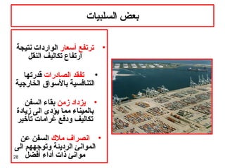 28
‫السلبيات‬ ‫بعض‬
•‫أسعار‬ ‫ترتفع‬‫نتيجة‬ ‫الواردات‬
‫النقل‬ ‫تكاليف‬ ‫ارتفاع‬
•‫الصادرات‬ ‫تفقد‬‫قدرتها‬
‫الخارجية‬ ‫بالسواق‬ ‫التنافسية‬
•‫زمن‬ ‫يزداد‬‫السفن‬ ‫بقاء‬
‫زيادة‬ ‫الى‬ ‫يؤدى‬ ‫مما‬ ‫بالميناء‬
‫تأخير‬ ‫غرامات‬ ‫ودفع‬ ‫تكاليف‬
•‫مل ك‬ ‫انصراف‬‫عن‬ ‫السفن‬
‫الى‬ ‫وتوجههم‬ ‫الرديئة‬ ‫الموانئ‬
‫أفضل‬ ‫أداء‬ ‫ذات‬ ‫موانئ‬
 