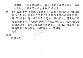 11
育部依「中央法規標準法」第 21 條第 4 款規定廢止「高級
中學法」、「職業學校法」等共 83 項法案。
四、檢附上述 149 項重送法案彙整表，除配合組織改造新機關組
織法已制定而廢止之外交部「外交部領事事務局組織條例」
等 22 項廢止案，以及配合「高級中等教育法」制定施行而
廢止之教育部「高級中學法」、「職業學校法」，擬提請院會
討論通過後，由院送請立法院審議廢止；餘 125 項法案，擬
提請院會討論通過後，由院送請立法院審議。
提請
核議
附件如附 行
政
院
行
政
院
第
3483次
院
會
會
議
0E86A9D9C5BEC7D6
 