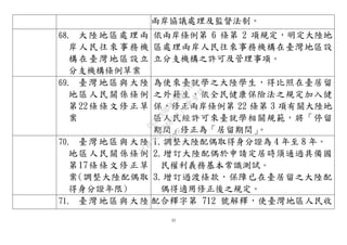 35
兩岸協議處理及監督法制。
68. 大陸地區處理兩
岸人民往來事務機
構在臺灣地區設立
分支機構條例草案
依兩岸條例第 6 條第 2 項規定，明定大陸地
區處理兩岸人民往來事務機構在臺灣地區設
立分支機構之許可及管理事項。
69. 臺灣地區與大陸
地區人民關係條例
第22條條文修正草
案
為使來臺就學之大陸學生，得比照在臺居留
之外籍生，依全民健康保險法之規定加入健
保，修正兩岸條例第 22 條第 3 項有關大陸地
區人民經許可來臺就學相關規範，將「停留
期間」修正為「居留期間」。
70. 臺灣地區與大陸
地區人民關係條例
第17條條文修正草
案(調整大陸配偶取
得身分證年限)
1.調整大陸配偶取得身分證為 4 年至 8 年。
2.增訂大陸配偶於申請定居時須通過具備國
民權利義務基本常識測試。
3.增訂過渡條款，保障已在臺居留之大陸配
偶得適用修正後之規定。
71. 臺灣地區與大陸 配合釋字第 712 號解釋，使臺灣地區人民收
行
政
院
行
政
院
第
3483次
院
會
會
議
0E86A9D9C5BEC7D6
 