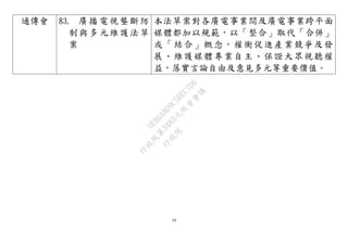 39
通傳會 83. 廣播電視壟斷防
制與多元維護法草
案
本法草案對各廣電事業間及廣電事業跨平面
媒體都加以規範，以「整合」取代「合併」
或「結合」概念，權衡促進產業競爭及發
展、維護媒體專業自主、保證大眾視聽權
益，落實言論自由及意見多元等重要價值。
行
政
院
行
政
院
第
3483次
院
會
會
議
0E86A9D9C5BEC7D6
 
