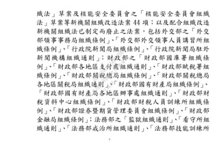 5
織法」草案及核能安全委員會之「核能安全委員會組織
法」草案等新機關組織改造法案 44 項；以及配合組織改造
新機關組織法已制定而廢止之法案，包括外交部之「外交
部領事事務局組織條例」、「外交部外交領事人員講習所組
織條例」、「行政院新聞局組織條例」、「行政院新聞局駐外
新聞機構組織通則」；財政部之「財政部國庫署組織條
例」、「財政部各地區支付處組織通則」、「財政部賦稅署組
織條例」、「財政部關稅總局組織條例」、「財政部關稅總局
各地區關稅局組織通則」、「財政部國有財產局組織條例」、
「財政部國有財產局各地區辦事處組織通則」、「財政部財
稅資料中心組織條例」、「財政部財稅人員訓練所組織條
例」、「財政部證券暨期貨管理委員會組織條例」、「財政部
金融局組織條例」；法務部之「監獄組織通則」、「看守所組
織通則」、「法務部戒治所組織通則」、「法務部技能訓練所
行
政
院
行
政
院
第
3483次
院
會
會
議
0E86A9D9C5BEC7D6
 