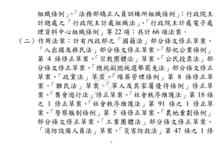 6
組織條例」、「法務部矯正人員訓練所組織條例」；行政院主
計總處之「行政院主計處組織法」、「行政院主計處電子處
理資料中心組織條例」等 22 項；共計 66 項法案。
（二）作用法案：計有內政部之「國籍法」部分條文修正草案、
「入出國及移民法」部分條文修正草案、「祭祀公業條例」
第 4 條修正草案、「宗教團體法」草案、「公民投票法」部
分條文修正草案、「總統副總統選舉罷免法」部分條文修正
草案、「政黨法」草案、「殯葬管理條例」第 8 條修正草
案、「難民法」草案、「軍人及其家屬優待條例」修正草
案、「集會遊行法」修正草案、「社會秩序維護法」第 18 條
之 1 修正草案、「社會秩序維護法」第 91 條之 1 修正草
案、「警察服制條例」第 5 條修正草案、「農地重劃條例」
部分條文修正草案、「工業團體法」部分條文修正草案、
「消防設備人員法」草案、「災害防救法」第 47 條之 1 修
行
政
院
行
政
院
第
3483次
院
會
會
議
0E86A9D9C5BEC7D6
 