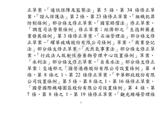 8
正草案、「通訊保障及監察法」第 5 條、第 34 條修正草
案、「證人保護法」第 2 條、第 23 條修正草案、「組織犯罪
防制條例」部分條文修正草案、「國家賠償法」修正草案、
「調度司法警察條例」修正草案；經濟部之「生技新藥產
業發展條例」第 3 條修正草案、「石油管理法」部分條文修
正草案、「耀華玻璃股份有限公司條例」草案、「商業登記
法」部分條文修正草案、「天然氣事業法」部分條文修正草
案、「行政法人放射性廢棄物管理中心設置條例」草案、
「水利法」部分條文修正草案、「自來水法」部分條文修正
草案；交通部之「國營港務股份有限公司設置條例」第 4
條、第 8 條之 1、第 22 條修正草案、「中華郵政股份有限
公司設置條例」第 5 條、第 8 條之 1、第 16 條修正草案、
「國營國際機場園區股份有限公司設置條例」第 4 條、第
7 條、第 8 條之 1、第 19 條修正草案、「觀光賭場管理條
行
政
院
行
政
院
第
3483次
院
會
會
議
0E86A9D9C5BEC7D6
 