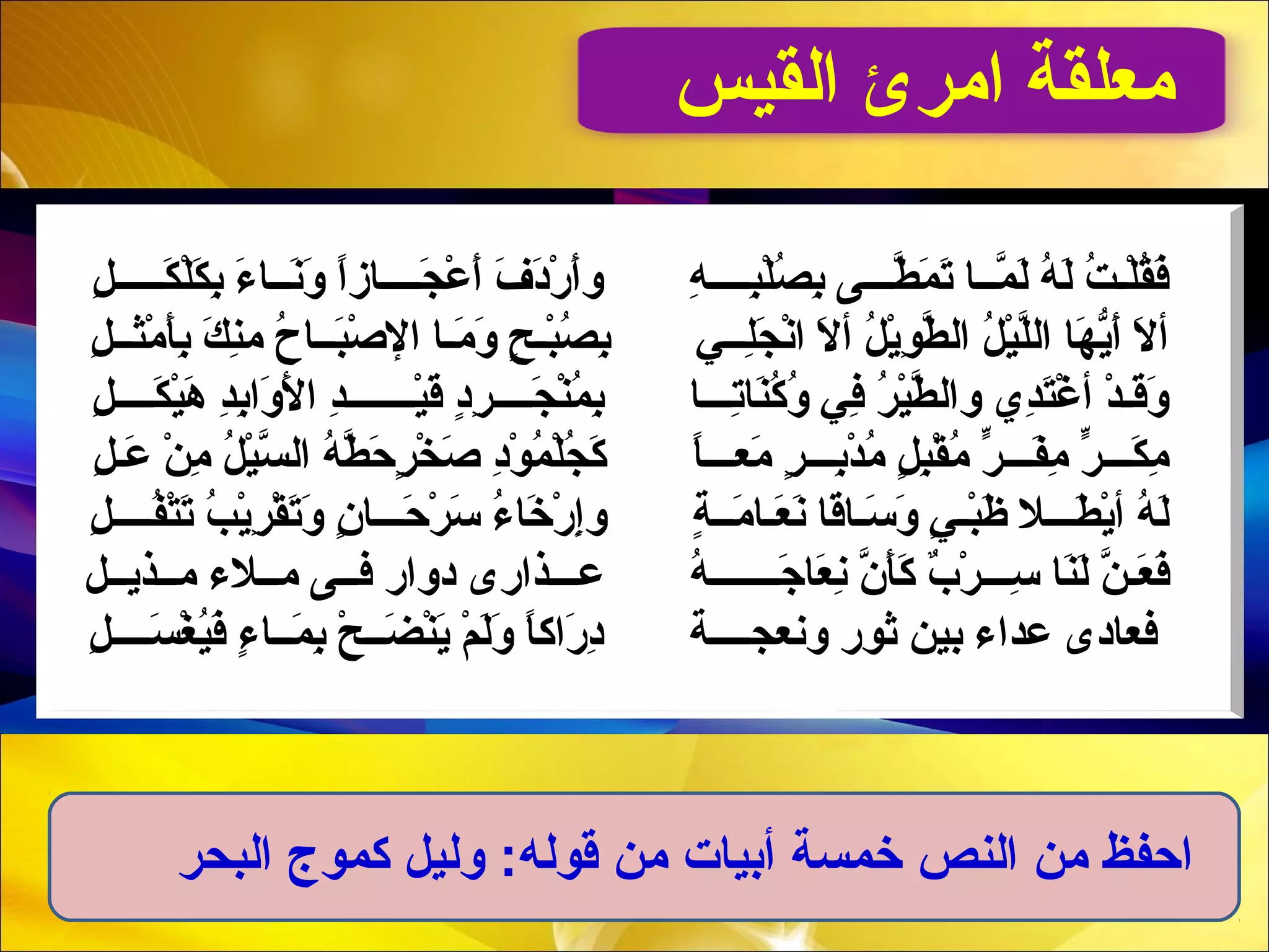 ‫القيس‬ ‫امرئ‬ ‫معلقة‬
‫ل‬ِ  ‫لـ‬‫لـ‬‫لـ‬‫لـ‬‫لـ‬‫ك‬َ‫لـ‬ ‫ل‬ْ‫َم‬‫ك‬َ‫لـ‬ ‫ب‬ِ  ‫ء‬َ‫لـ‬ ‫لـ ا‬‫لـ‬‫ن‬َ‫لـ‬‫و‬َ‫لـ‬ ‫ا‬ً ‫َب‬‫ز‬‫لـ ا‬‫لـ‬‫لـ‬‫لـ‬‫ج‬َ‫لـ‬ ‫ع‬ْ‫َم‬ ‫أ‬َ‫لـ‬ ‫ف‬َ‫لـ‬ ‫د‬َ‫لـ‬‫ر‬ْ‫َم‬ ‫أ‬َ‫لـ‬‫و‬ ‫ه‬ِ  ‫لـ‬‫لـ‬‫لـ‬‫لـ‬‫ب‬ِ ‫ل‬ْ‫َم‬‫ص‬ُ‫وــ‬ ‫ب‬ِ  ‫لـ ى‬‫لـ‬‫لـ‬‫َط‬ّ‫ُخ‬ ‫م‬َ‫لـ‬ ‫ت‬َ‫لـ‬ ‫لـ ا‬‫لـ‬‫م‬ّ‫ُخ‬ ‫ل‬َ‫لـ‬ ‫ه‬ُ‫وــ‬ ‫ل‬َ‫لـ‬ ‫ت‬ُ‫وــ‬ ‫لـ‬‫ل‬ْ‫َم‬‫ق‬ُ‫وــ‬‫ف‬َ‫لـ‬
‫ل‬ِ  ‫لـ‬‫لـ‬‫ـث‬‫م‬ْ‫َم‬ ‫نأ‬َ‫لـ‬‫ب‬ِ  ‫ك‬َ‫لـ‬ ‫ن‬ِ ‫م‬ ‫ح‬ُ‫وــ‬ ‫لـ ا‬‫لـ‬‫ب‬َ‫لـ‬‫ص‬ْ‫َم‬ ‫ال‬ ‫ملـ ا‬َ‫لـ‬ ‫و‬َ‫لـ‬ ‫ح‬ٍ  ‫بلـ‬ْ‫َم‬‫ص‬ُ‫وــ‬ ‫ب‬ِ  ‫لـِي‬‫لـ‬‫ل‬ِ ‫ج‬َ‫لـ‬ ‫ن‬ْ‫َم‬‫ا‬ ‫ال‬َ‫لـ‬ ‫أ‬ ‫ل‬ُ‫وــ‬ ‫ي‬ْ‫َم‬‫و‬ِ  ‫َط‬ّ‫ُخ‬ ‫ال‬ ‫ل‬ُ‫وــ‬ ‫ي‬ْ‫َم‬‫ل‬ّ‫ُخ‬‫ل‬‫ا‬ ‫ه ا‬َ‫لـ‬ ‫ي‬ّ ‫ف‬‫أ‬َ‫لـ‬ ‫ال‬َ‫لـ‬ ‫أ‬
‫ل‬ِ  ‫لـ‬‫لـ‬‫لـ‬‫لـ‬‫ك‬َ‫لـ‬ ‫ي‬ْ‫َم‬‫ه‬َ‫لـ‬ ‫َد‬ِ ‫ب‬ِ ‫وا‬َ‫لـ‬ ‫ل‬َ‫لـ‬ ‫ا‬ ‫َد‬ِ ‫لـ‬‫لـ‬‫لـ‬‫لـ‬‫لـ‬‫لـ‬‫لـ‬‫ي‬ْ‫َم‬‫ق‬َ‫لـ‬ ‫د‬ٍ ‫ر‬ِ  ‫لـلـ‬‫لـ‬‫لـ‬‫ج‬َ‫لـ‬ ‫ن‬ْ‫َم‬‫م‬ُ‫وــ‬ ‫ب‬ِ  ‫لـلـ ا‬‫لـ‬‫ت‬ِ ‫ن ا‬َ‫لـ‬‫ك‬ُ‫وــ‬ ‫و‬ُ‫وــ‬ ‫فِي‬ِ  ‫ر‬ُ‫وــ‬ ‫ي‬ْ‫َم‬‫َط‬ّ‫ُخ‬ ‫وال‬ ‫َد ي‬ِ ‫َت‬َ‫غلـ‬ْ‫َم‬ ‫أ‬ ‫َد‬ْ‫َم‬ ‫لـ‬‫ق‬َ‫لـ‬‫و‬َ‫لـ‬
‫ل‬ِ  ‫لـ‬‫ع‬َ‫لـ‬ ‫ن‬ْ‫َم‬ ‫م‬ِ  ‫ل‬ُ‫وــ‬ ‫ي‬ْ‫َم‬‫س‬ّ‫ُخ‬ ‫ال‬ ‫ه‬ُ‫وــ‬ ‫َط‬ّ‫ُخ‬ ‫ح‬َ‫لـ‬ ‫ر‬ٍ  ‫خ‬ْ‫َم‬ ‫ص‬َ‫لـ‬ ‫د‬ِ ‫و‬ْ‫َم‬ ‫م‬ُ‫وــ‬ ‫ل‬ْ‫َم‬‫ج‬ُ‫وــ‬ ‫ك‬َ‫لـ‬ ‫ ا‬ً ‫َب‬‫لـ‬‫لـ‬‫لـ‬‫مع‬َ‫لـ‬ ‫ر‬ٍ  ‫لـلـ‬‫لـ‬‫ب‬ِ ‫َد‬ْ‫َم‬ ‫م‬ُ‫وــ‬ ‫ل‬ٍ  ‫ب‬ِ ‫ق‬ْ‫َم‬ ‫م‬ُ‫وــ‬ ‫ر‬ّ ‫م‬ ‫لـ‬‫لـ‬‫لـ‬‫ف‬َ‫لـ‬‫م‬ِ  ‫ر‬ّ ‫م‬ ‫لـ‬‫لـ‬‫لـ‬‫ك‬َ‫لـ‬ ‫م‬ِ 
‫ل‬ِ  ‫لـ‬‫لـ‬‫لـ‬‫لـ‬‫ف‬ُ‫وــ‬‫َت‬ْ‫َم‬‫ت‬َ‫لـ‬ ‫ب‬ُ‫وــ‬ ‫ي‬ْ‫َم‬‫ر‬ِ  ‫ق‬ْ‫َم‬ ‫ت‬َ‫لـ‬‫و‬َ‫لـ‬ ‫ن‬ٍ  ‫لـ ا‬‫لـ‬‫لـ‬‫ح‬َ‫لـ‬ ‫ر‬ْ‫َم‬ ‫س‬َ‫لـ‬ ‫ء‬ُ‫وــ‬ ‫خ ا‬َ‫لـ‬ ‫ر‬ْ‫َم‬ ‫إ‬ِ ‫و‬ ‫ة‬ٍ  ‫لـ‬‫لـ‬‫م‬َ‫لـ‬ ‫علـ ا‬َ‫لـ‬ ‫ن‬َ‫لـ‬ ‫ق ا‬َ‫لـ‬‫سلـ ا‬َ‫لـ‬ ‫و‬َ‫لـ‬ ‫ِي‬ٍ  ‫لـ‬‫ب‬ْ‫َم‬‫ظ‬َ‫لـ‬ ‫لـال‬‫لـ‬‫لـ‬‫َط‬َ‫لـ‬ ‫ي‬ْ‫َم‬‫أ‬ ‫ه‬ُ‫وــ‬ ‫ل‬َ‫لـ‬
‫لـل‬‫لـ‬‫ي‬‫لـذ‬‫لـ‬‫م‬ ‫لـالء‬‫لـ‬‫م‬ ‫فلـلـ ى‬ ‫دوار‬ ‫لـذار ى‬‫لـ‬‫علـ‬ ‫ه‬ُ‫وــ‬ ‫لـ‬‫لـ‬‫لـ‬‫لـ‬‫لـ‬‫لـ‬‫لـ‬‫ج‬َ‫لـ‬ ‫ع ا‬َ‫لـ‬ ‫ن‬ِ  ‫ن‬ّ‫ُخ‬ ‫نأ‬َ‫كلـ‬َ‫لـ‬ ‫َب‬ٌ ‫ك‬ ‫ر‬ْ‫َم‬ ‫لـ‬‫لـ‬‫لـ‬‫س‬ِ  ‫ن ا‬َ‫لـ‬‫ل‬َ‫لـ‬ ‫ن‬ّ‫ُخ‬ ‫لـ‬‫ع‬َ‫لـ‬ ‫ف‬َ‫لـ‬
‫ل‬ِ  ‫لـ‬‫لـ‬‫لـ‬‫لـ‬‫س‬َ‫لـ‬ ‫غ‬ْ‫َم‬ ‫ي‬ُ‫وــ‬‫ف‬َ‫لـ‬ ‫ء‬ٍ  ‫لـ ا‬‫لـ‬‫م‬َ‫لـ‬ ‫ب‬ِ  ‫ح‬ْ‫َم‬ ‫لـ‬‫لـ‬‫ض‬َ‫لـ‬ ‫ن‬ْ‫َم‬‫ي‬َ‫لـ‬ ‫م‬ْ‫َم‬ ‫ل‬َ‫لـ‬‫و‬َ‫لـ‬ ‫ ا‬ً ‫َب‬‫ك‬‫را‬َ‫لـ‬ ‫د‬ِ  ‫لـة‬‫لـ‬‫لـ‬‫لـ‬‫ج‬‫ونع‬ ‫ثور‬ ‫بين‬ ‫عَداء‬ ‫فع اد ى‬
‫البحر‬ ‫كموج‬ ‫لوليل‬ :‫قوله‬ ‫من‬ ‫أبيات‬ ‫خمسة‬ ‫النص‬ ‫من‬ ‫احفظ‬
 