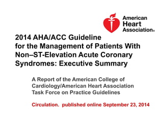 2014 AHA/ACC Guideline
for the Management of Patients With
Non–ST-Elevation Acute Coronary
Syndromes: Executive Summary
A Report of the American College of
Cardiology/American Heart Association
Task Force on Practice Guidelines
Circulation. published online September 23, 2014
 