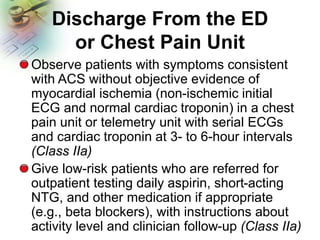 Discharge From the ED
or Chest Pain Unit
Observe patients with symptoms consistent
with ACS without objective evidence of
myocardial ischemia (non-ischemic initial
ECG and normal cardiac troponin) in a chest
pain unit or telemetry unit with serial ECGs
and cardiac troponin at 3- to 6-hour intervals
(Class IIa)
Give low-risk patients who are referred for
outpatient testing daily aspirin, short-acting
NTG, and other medication if appropriate
(e.g., beta blockers), with instructions about
activity level and clinician follow-up (Class IIa)
 