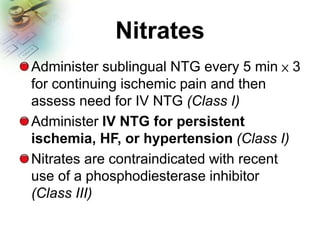 Nitrates
Administer sublingual NTG every 5 min × 3
for continuing ischemic pain and then
assess need for IV NTG (Class I)
Administer IV NTG for persistent
ischemia, HF, or hypertension (Class I)
Nitrates are contraindicated with recent
use of a phosphodiesterase inhibitor
(Class III)
 