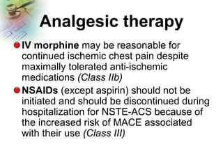 Analgesic therapy
IV morphine may be reasonable for
continued ischemic chest pain despite
maximally tolerated anti-ischemic
medications (Class IIb)
NSAIDs (except aspirin) should not be
initiated and should be discontinued during
hospitalization for NSTE-ACS because of
the increased risk of MACE associated
with their use (Class III)
 