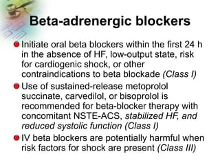 Beta-adrenergic blockers
Initiate oral beta blockers within the first 24 h
in the absence of HF, low-output state, risk
for cardiogenic shock, or other
contraindications to beta blockade (Class I)
Use of sustained-release metoprolol
succinate, carvedilol, or bisoprolol is
recommended for beta-blocker therapy with
concomitant NSTE-ACS, stabilized HF, and
reduced systolic function (Class I)
IV beta blockers are potentially harmful when
risk factors for shock are present (Class III)
 