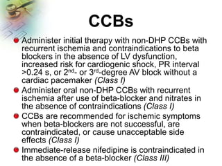 CCBs
Administer initial therapy with non-DHP CCBs with
recurrent ischemia and contraindications to beta
blockers in the absence of LV dysfunction,
increased risk for cardiogenic shock, PR interval
>0.24 s, or 2nd- or 3rd-degree AV block without a
cardiac pacemaker (Class I)
Administer oral non-DHP CCBs with recurrent
ischemia after use of beta-blocker and nitrates in
the absence of contraindications (Class I)
CCBs are recommended for ischemic symptoms
when beta-blockers are not successful, are
contraindicated, or cause unacceptable side
effects (Class I)
Immediate-release nifedipine is contraindicated in
the absence of a beta-blocker (Class III)
 