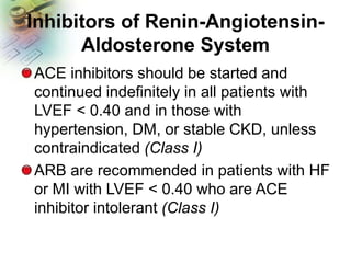 Inhibitors of Renin-Angiotensin-
Aldosterone System
ACE inhibitors should be started and
continued indefinitely in all patients with
LVEF < 0.40 and in those with
hypertension, DM, or stable CKD, unless
contraindicated (Class I)
ARB are recommended in patients with HF
or MI with LVEF < 0.40 who are ACE
inhibitor intolerant (Class I)
 